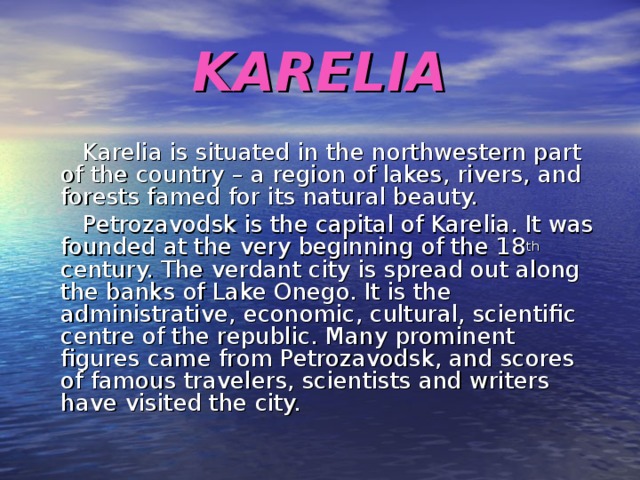 KARELIA  Karelia is situated in the northwestern part of the country – a region of lakes, rivers, and forests famed for its natural beauty.  Petrozavodsk is the capital of Karelia. It was founded at the very beginning of the 18 th century. The verdant city is spread out along the banks of Lake Onego. It is the administrative, economic, cultural, scientific centre of the republic. Many prominent figures came from Petrozavodsk, and scores of famous travelers, scientists and writers have visited the city. 