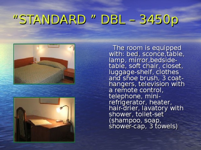 “ STANDARD ” DBL – 3450p      The room is equipped with:  bed, sconce , table, lamp , mirror , bedside-table, soft chair , closet, luggage-shelf , clothes and shoe brush, 3 coat-hangers, television with a remote control ,  telephone , mini-refrigerator , heater, hair-drier , lavatory with shower , toilet-set (shampoo, soap, shower-cap, 3 towels) 
