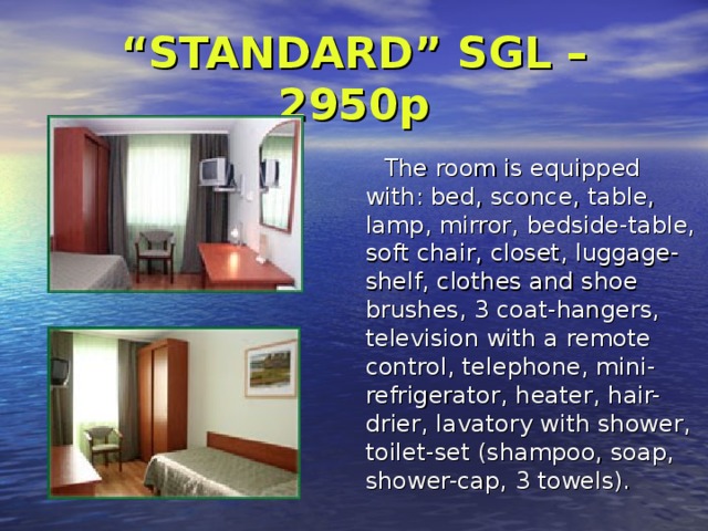 “ STANDARD” SGL – 2950p     The room is equipped with:  bed, sconce , table, lamp , mirror , bedside-table, soft chair , closet, luggage-shel f, clothes and shoe brushes, 3 coat-hangers, television with a remote control ,  telephone , mini-refrigerator , heater, hair-drier , lavatory with shower , toilet-set (shampoo, soap, shower-cap, 3 towels). 