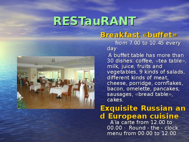 RESTauRANT Breakfast «buffet»  from 7.00 to 10.45 every day ·   A buffet table has more than 30 dishes: coffee, «tea table», milk, juice, fruits and vegetables, 9 kinds of salads, different kinds of meat, cheese, porridge, cornflakes, bacon, omelette, pancakes, sausages, «bread table», cakes. Exquisite Russian and European cuisine  A′la carte from 12.00 to 00.00 · Round - the - clock menu from 00.00 to 12.00 