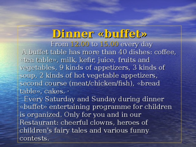 Dinner «buffet»  From 12.00 to 15.00 every day  A buffet table has more than 40 dishes: coffee, «tea table», milk, kefir, juice, fruits and vegetables, 9 kinds of appetizers, 3 kinds of soup, 2 kinds of hot vegetable appetizers, second course (meat/chicken/fish), «bread table», cakes. ·  Every Saturday and Sunday during dinner «buffet» entertaining programme for children is organized. Only for you and in our Restaurant: cheerful clowns, heroes of children's fairy tales and various funny contests. 