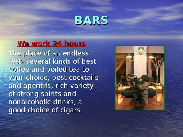 BARS We work 24 hours  The place of an endless rest- several kinds of best coffee and boiled tea to your choice, best cocktails and aperitifs , rich variety of strong spirits and nonalcoholic drinks, a good choice of cigars . 