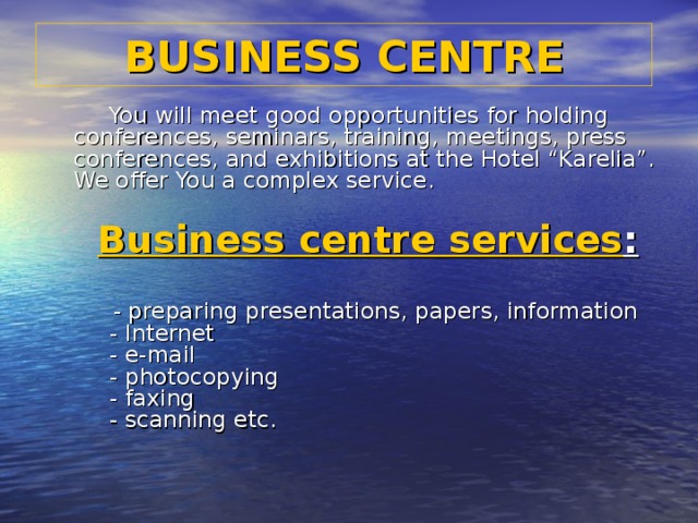 BUSINESS CENTRE  You will meet good opportunities for holding conferences, seminars, training, meetings, press conferences, and exhibitions at the Hotel “Karelia”.  We offer You a complex service.      Business centre services :        - preparing presentations, papers, information       - Internet       - e-mail       - photocopying       - faxing       - scanning etc.   