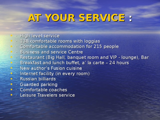 AT YOUR SERVICE : · High level service · 138 comfortable rooms with loggias · Comfortable accommodation for 215 people · Business and service Centre · Restaurant (Big Hall, banquet room and VIP - lounge), Bar · Breakfast and lunch buffet, a‘ la carte – 24 hours · New author’s Fusion cuisine · Internet facility (in every room) · Russian billiards · Guarded parking · Comfortable coaches · Leisure Travelers service 