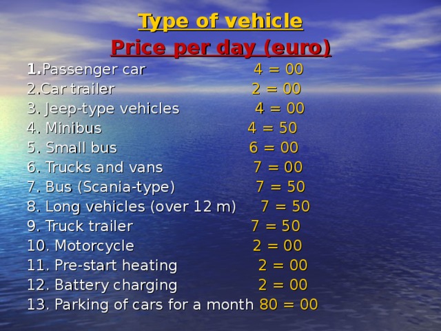 Type of vehicle Price per day (euro) 1. Passenger car  4 = 00 2. Car trailer  2 = 00 3. Jeep-type vehicles  4 = 00 4. Minibus  4 =  50 5. Small bus  6 = 00 6. Trucks and vans  7 = 00 7. Bus (Scania-type)  7 = 50 8. Long vehicles (over 12 m)  7 = 50 9. Truck trailer  7 = 50 10. Motorcycle  2 = 00 11. Pre-start heating  2 = 00 12. Battery charging  2 = 00 13. Parking of cars for a month 80 = 00 