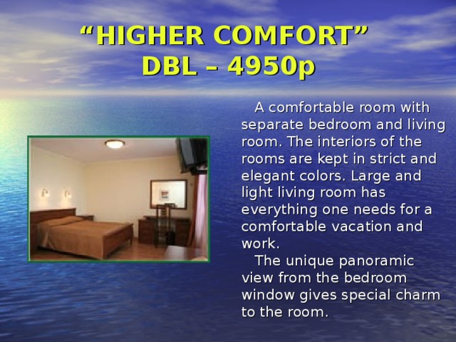 “ HIGHER COMFORT”  DBL – 4950p      A comfortable room with separate bedroom and living room. The interiors of the rooms are kept in strict and elegant colors. Large and light living room has everything one needs for a comfortable vacation and work.     The unique panoramic view from the bedroom window gives special charm to the room. 