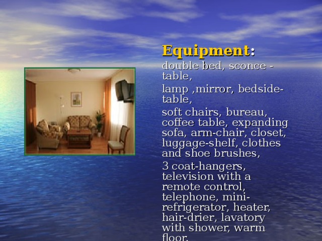 Equipment : double bed, sconce - table, lamp  , mirror , bedside-table, soft chairs , bureau, coffee table , expanding sofa, arm-chair , closet, luggage-shelf , clothes and shoe brushes, 3 coat-hangers, television with a remote control, telephone , mini-refrigerator , heater, hair-drier , lavatory with shower, warm floor. 