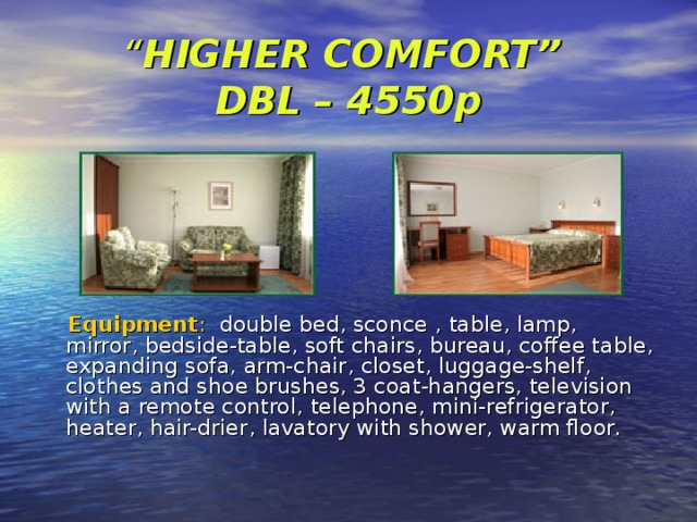 “ HIGHER COMFORT”   DBL – 4550p       Equipment :   double bed, sconce  ,  table, lamp , mirror , bedside-table, soft chairs , bureau, coffee table , expanding sofa, arm-chair , closet, luggage-shelf , clothes and shoe brushes, 3 coat-hangers, television with a remote control, telephone , mini-refrigerator , heater, hair-drier , lavatory with shower, warm floor. 