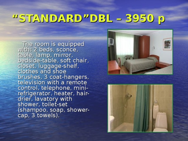 “ STANDARD”DBL – 3950 p     The room is equipped with: 2 beds, sconce , table, lamp , mirror , bedside-table, soft chair , closet, luggage-shelf , clothes and shoe brushes, 3 coat-hangers, television with a remote control, telephone , mini-refrigerator , heater, hair-drier , lavatory with shower , toilet-set (shampoo, soap, shower-cap, 3 towels). 