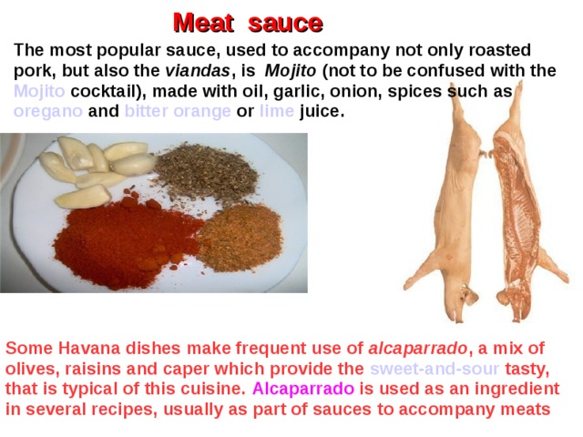 Meat sauce The most popular sauce, used to accompany not only roasted pork, but also the viandas , is Mojito (not to be confused with the Mojito cocktail), made with oil, garlic, onion, spices such as oregano and bitter orange or lime juice. Some Havana dishes make frequent use of alcaparrado , a mix of olives, raisins and caper which provide the sweet-and-sour  tasty, that is typical of this cuisine. Alcaparrado is used as an ingredient in several recipes, usually as part of sauces to accompany meats  