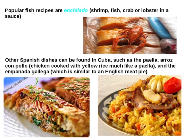 Popular fish recipes are enchilado (shrimp, fish, crab or lobster in a sauce) Other Spanish dishes can be found in Cuba, such as the  paella, arroz con pollo (chicken cooked with yellow rice much like a paella), and the empanada gallega (which is similar to an English meat pie).  