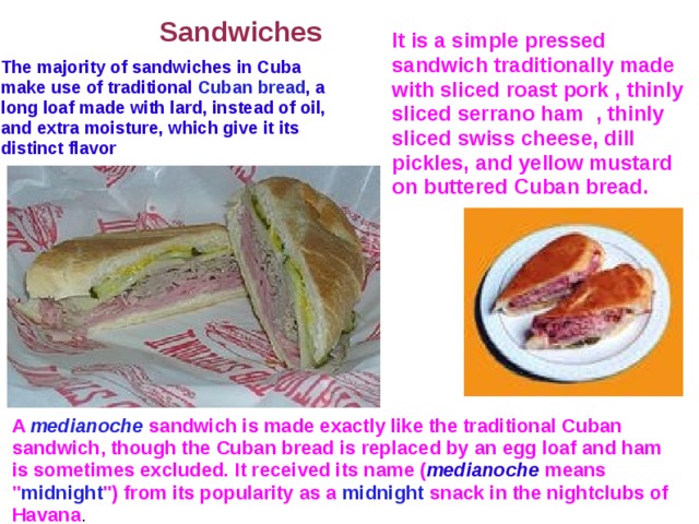  Sandwiches It is a simple pressed sandwich traditionally made with sliced roast pork , thinly sliced serrano ham , thinly sliced swiss cheese, dill pickles, and yellow mustard on buttered Cuban bread. The majority of sandwiches in Cuba make use of traditional Cuban bread , a long loaf made with lard, instead of oil, and extra moisture, which give it its distinct flavor A medianoche  sandwich is made exactly like the traditional Cuban sandwich, though the Cuban bread is replaced by an egg loaf and ham is sometimes excluded. It received its name ( medianoche means 