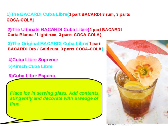 1)The BACARDI Cuba Libre( 1 part BACARDI 8 rum, 3 parts COCA-COLA ) 2)The Ultimate BACARDI Cuba Libre( 1 part BACARDI Carta Blanca / Light rum, 3 parts COCA-COLA) 3)The Original BACARDI Cuba Libre( 1 part BACARDI Oro / Gold rum, 3 parts COCA-COLA )  4)Cuba Libre Supreme 5)Kirsch Cuba Libre 6)Cuba Libre Espana Place ice in serving glass. Add contents, stir gently and decorate with a wedge of lime  