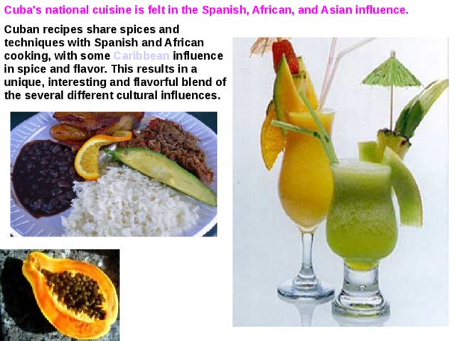 Cuba's national cuisine is felt in the Spanish, African, and Asian influence.   Cuban recipes share spices and techniques with Spanish and African cooking, with some Caribbean influence in spice and flavor. This results in a unique, interesting and flavorful blend of the several different cultural influences.  