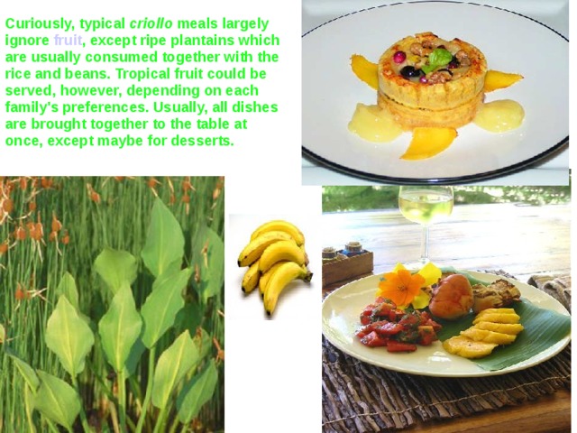 Curiously, typical criollo meals largely ignore fruit , except ripe plantains which are usually consumed together with the rice and beans. Tropical fruit could be served, however, depending on each family's preferences. Usually, all dishes are brought together to the table at once, except maybe for desserts.  