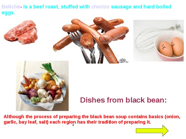 Boliche - is a beef roast, stuffed with chorizo sausage and hard boiled eggs. Dishes from black bean: Although the process of preparing the black bean soup contains basics (onion, garlic, bay leaf, salt) each region has their tradition of preparing it.  