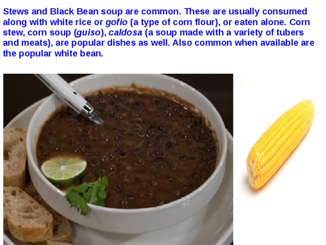 Stews and Black Bean soup are common. These are usually consumed along with white rice or gofio (a type of corn flour), or eaten alone. Corn stew, corn soup ( guiso ), caldosa (a soup made with a variety of tubers and meats), are popular dishes as well. Also common when available are the popular white bean.  