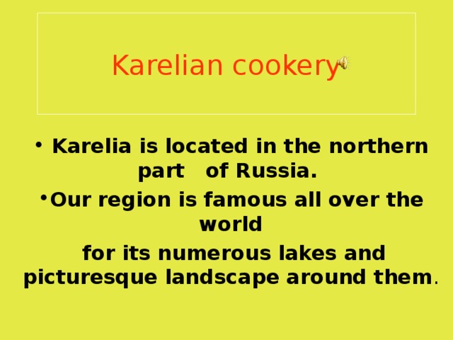 Karelian cookery  Karelia is located in the northern part of Russia .  Our region is famous all over the world  for its numerous lakes and picturesque landscape around them . 