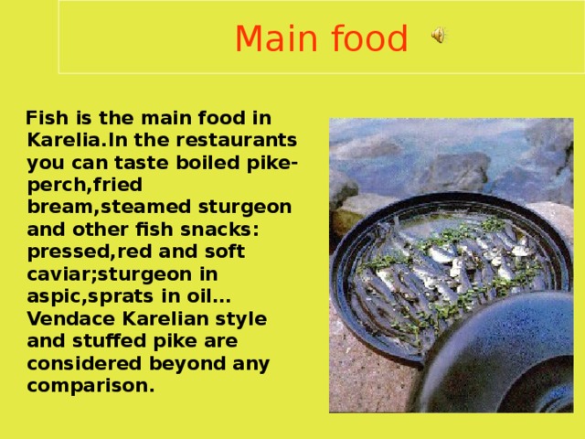 Main food  Fish is the main food in Karelia . In the restaurants you can taste boiled pike-perch , fried bream , steamed sturgeon and other fish snacks : pressed , red and soft caviar ; sturgeon in aspic , sprats in oil … Vendace Karelian style and stuffed pike are considered beyond any comparison .  