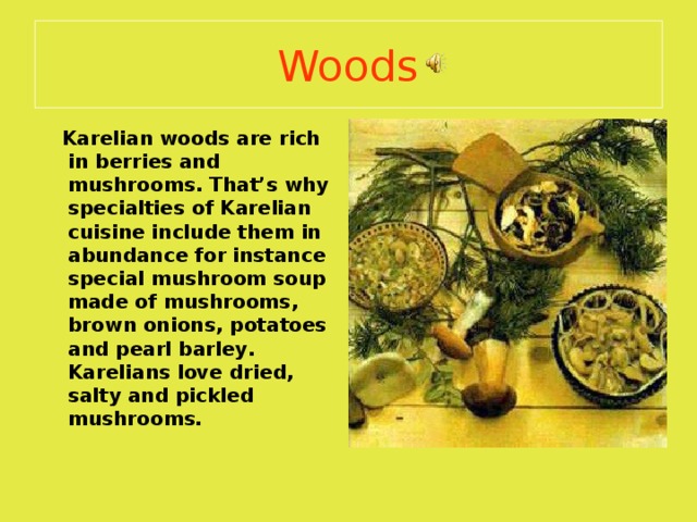 Woods  Karelian woods are rich in berries and mushrooms . That’s why specialties of Karelian cuisine include them in abundance for instance special mushroom soup made of mushrooms , brown onions , potatoes  and pearl barley . Karelians love dried, salty and pickled mushrooms. 