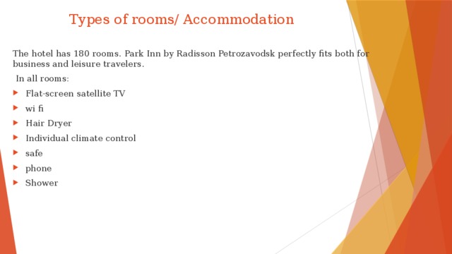  Types of rooms/ Accommodation The hotel has 180 rooms. Park Inn by Radisson Petrozavodsk perfectly fits both for business and leisure travelers.  In all rooms: Flat-screen satellite TV wi fi Hair Dryer Individual climate control safe phone Shower  