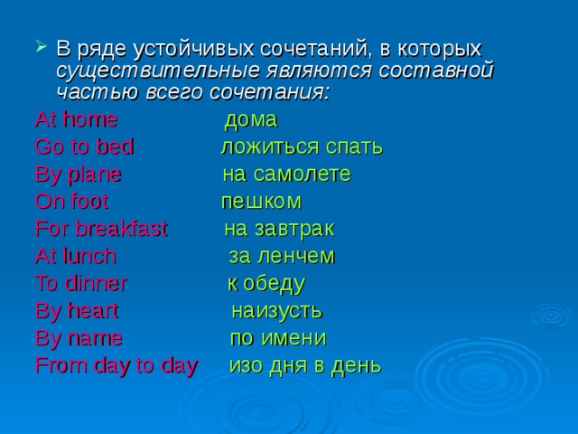 В ряде устойчивых сочетаний, в которых существительные являются составной частью всего сочетания: At home  дома Go to bed  ложиться спать By plane  на самолете On foot  пешком For breakfast  на завтрак At lunch  за ленчем To dinner  к обеду By heart  наизусть By name  по имени From day to day  изо дня в день 