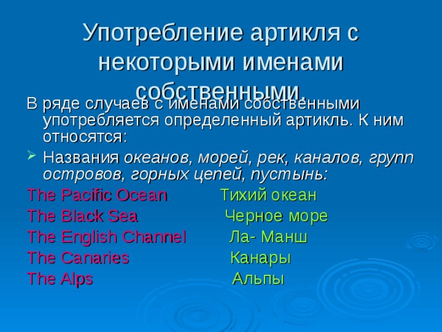 Употребление артикля с некоторыми именами собственными. В ряде случаев с именами собственными употребляется определенный артикль. К ним относятся: Названия океанов, морей, рек, каналов, групп островов, горных цепей, пустынь: The Pacific Ocean  Тихий океан The Black Sea  Черное море The English Channel  Ла- Манш The Canaries  Канары The Alps  Альпы 