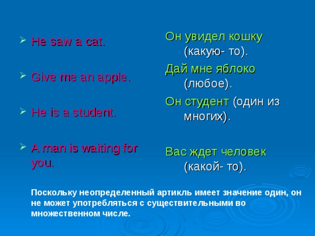 Он увидел кошку (какую- то). Дай мне яблоко (любое). Он студент (один из многих). Вас ждет человек (какой- то). He saw a cat.  Give me an apple.  He is a student. A man is waiting for you. Поскольку неопределенный артикль имеет значение один, он не может употребляться с существительными во множественном числе. 