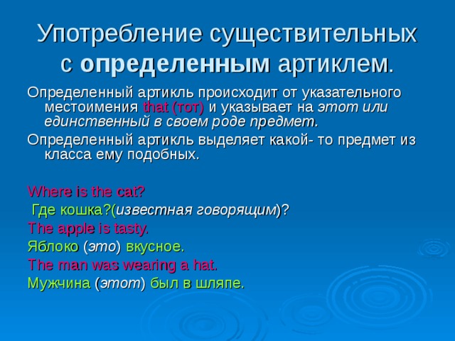 Употребление существительных с определенным артиклем. Определенный артикль происходит от указательного местоимения that (тот) и указывает на этот или единственный в своем роде предмет. Определенный артикль выделяет какой- то предмет из класса ему подобных. Where is the cat?  Где кошка?( известная говорящим )? The apple is tasty. Яблоко ( это ) вкусное. The man was wearing a hat.  Мужчина ( этот ) был в шляпе.  