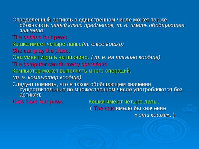 Определенный артикль в единственном числе может так же обозначать целый класс предметов, т. е. иметь обобщающее значение: The cat has four paws. Кошка имеет четыре лапы .( т. е.все кошки) She can play the piano. Она умеет играть на пианино.  ( т. е. на пианино вообще)   The computer can do many operations.  Компьютер может выполнять много операций. (т. е. компьютер вообще) Следует помнить, что в таком обобщающем значении существительные во множественном числе употребляются без артикля: Cats have four paws.  Кошки имеют четыре лапы.   ( The cats  имело бы значение  « эти кошки ». ) 