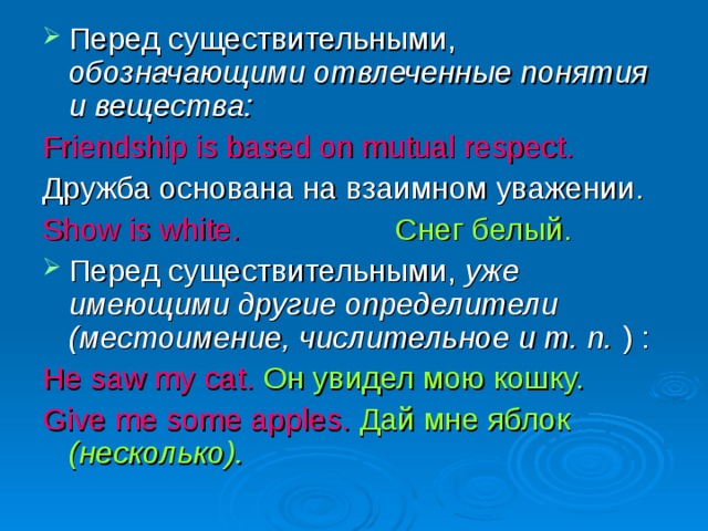 Перед существительными, обозначающими отвлеченные понятия и вещества: Friendship is based on mutual respect.  Дружба основана на взаимном уважении. Show is white.  Снег белый. Перед существительными, уже имеющими другие определители (местоимение, числительное и т. п. ) : He saw my cat.  Он увидел мою кошку. Give me some apples.  Дай мне яблок (несколько).  