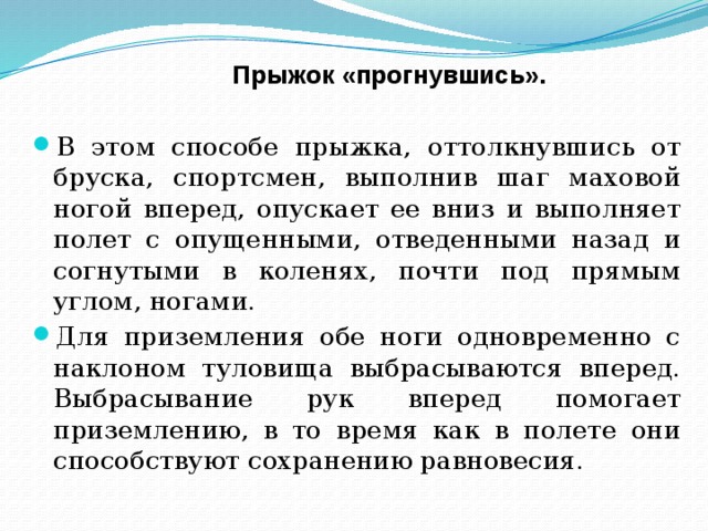 Прыжок «прогнувшись». В этом способе прыжка, оттолкнувшись от бруска, спортсмен, выполнив шаг маховой ногой вперед, опускает ее вниз и выполняет полет с опущенными, отведенными назад и согнутыми в коленях, почти под прямым углом, ногами. Для приземления обе ноги одновременно с наклоном туловища выбрасываются вперед. Выбрасывание рук вперед помогает приземлению, в то время как в полете они способствуют сохранению равновесия.