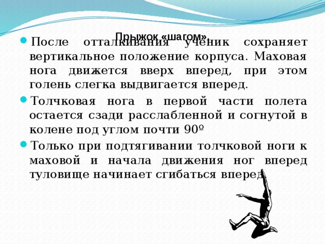 Прыжок «шагом». После отталкивания ученик сохраняет вертикальное положение корпуса. Маховая нога движется вверх вперед, при этом голень слегка выдвигается вперед. Толчковая нога в первой части полета остается сзади расслабленной и согнутой в колене под углом почти 90º Только при подтягивании толчковой ноги к маховой и начала движения ног вперед туловище начинает сгибаться вперед.