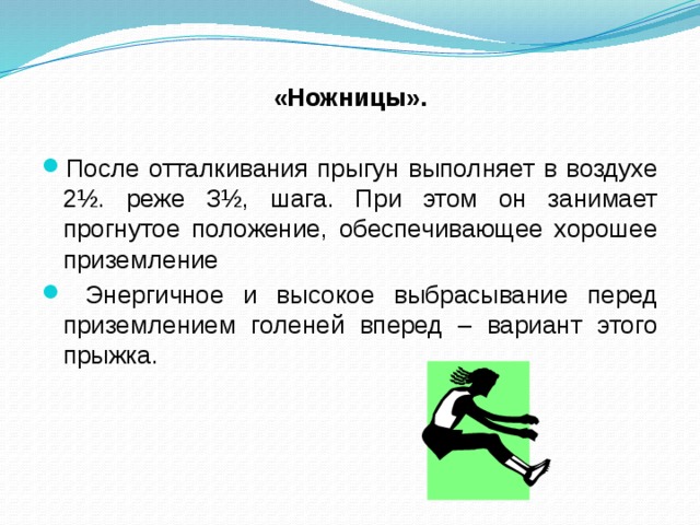 «Ножницы». После отталкивания прыгун выполняет в воздухе 2½. реже З½, шага. При этом он занимает прогнутое положение, обеспечивающее хорошее приземление Энергичное и высокое выбрасывание перед приземлением голеней вперед – вариант этого прыжка.