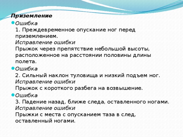 Приземление Ошибка 1. Преждевременное опускание ног перед приземлением. Исправление ошибки Прыжок через препятствие небольшой высоты, расположенное на расстоянии половины длины полета. Ошибка 2. Сильный наклон туловища и низкий подъем ног. Исправление ошибки Прыжок с короткого разбега на возвышение. Ошибка 3. Падение назад, ближе следа, оставленного ногами. Исправление ошибки Прыжки с места с опусканием таза в след, оставленный ногами.