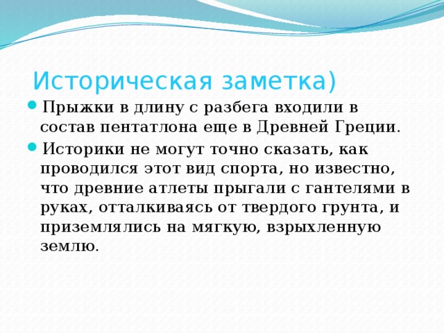 Историческая заметка) Прыжки в длину с разбега входили в состав пентатлона еще в Древней Греции. Историки не могут точно сказать, как проводился этот вид спорта, но известно, что древние атлеты прыгали с гантелями в руках, отталкиваясь от твердого грунта, и приземлялись на мягкую, взрыхленную землю.