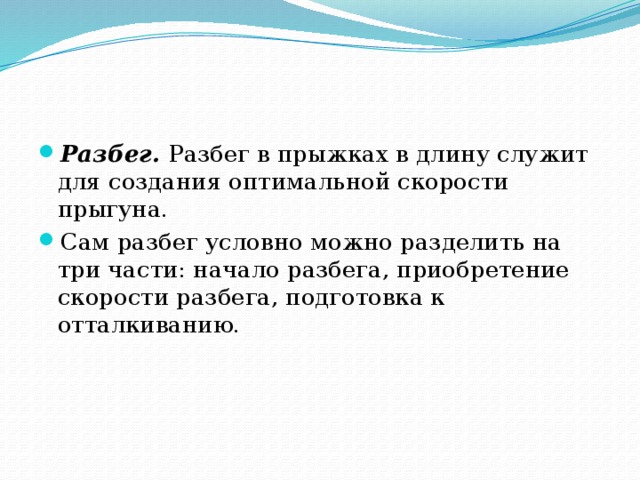 Разбег. Разбег в прыжках в длину служит для создания оптимальной скорости прыгуна. Сам разбег условно можно разделить на три части: начало разбега, приобретение скорости разбега, подготовка к отталкиванию.