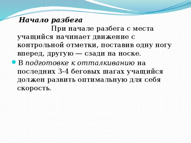 Начало разбега При начале разбега с места учащийся начинает движение с контрольной отметки, поставив одну ногу вперед, другую — сзади на носке. В подготовке к отталкиванию на последних 3-4 беговых шагах учащийся должен развить оптимальную для себя скорость.