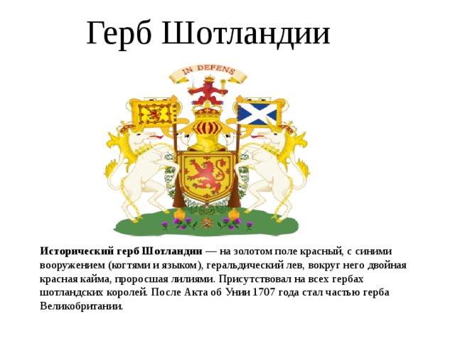 Герб Шотландии  Исторический герб Шотландии  — на золотом поле красный, с синими вооружением (когтями и языком), геральдический лев, вокруг него двойная красная кайма, проросшая лилиями. Присутствовал на всех гербах шотландских королей. После Акта об Унии 1707 года стал частью герба Великобритании. 