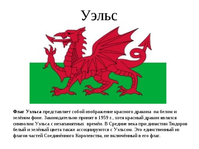 Уэльс Флаг Уэльса представляет собой изображение красного дракона на белом и зелёном фоне. Законодательно принят в 1959 г., хотя красный дракон являлся символом Уэльса с незапамятных времён. В Средние века при династии Тюдоров белый и зелёный цвета также ассоциируются с Уэльсом. Это единственный из флагов частей Соединённого Королевства, не включённый в его флаг. 