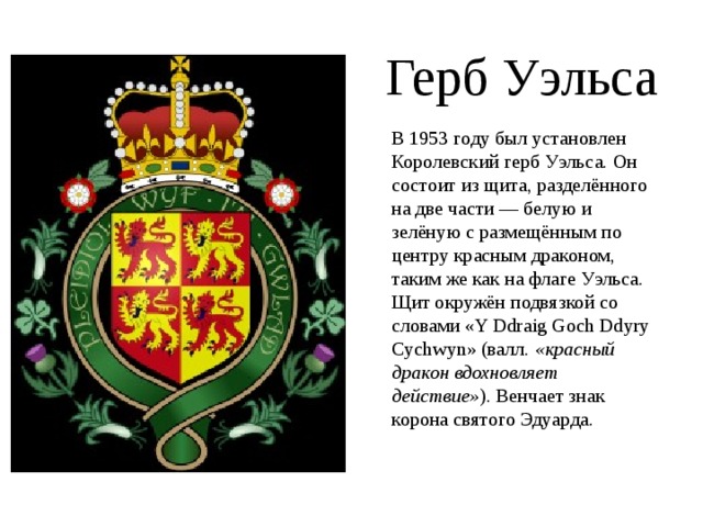 Герб Уэльса В 1953 году был установлен Королевский герб Уэльса. Он состоит из щита, разделённого на две части — белую и зелёную с размещённым по центру красным драконом, таким же как на флаге Уэльса. Щит окружён подвязкой со словами «Y Ddraig Goch Ddyry Cychwyn» (валл. «красный дракон вдохновляет действие» ). Венчает знак корона святого Эдуарда. 