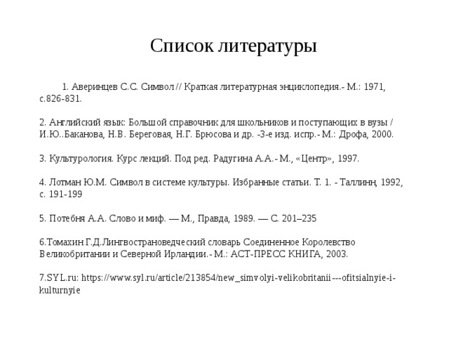 Список литературы 1. Аверинцев С.С. Символ // Краткая литературная энциклопедия.- М.: 1971, с.826-831.   2. Английский язык: Большой справочник для школьников и поступающих в вузы / И.Ю..Баканова, Н.В. Береговая, Н.Г. Брюсова и др. -3-е изд. испр.- М.: Дрофа, 2000.    3. Культурология. Курс лекций. Под ред. Радугина А.А.- М., «Центр», 1997.  4. Лотман Ю.М. Символ в системе культуры. Избранные статьи. Т. 1. - Таллинн, 1992, с. 191-199   5. Потебня А.А. Слово и миф. — М., Правда, 1989. — С. 201–235   6.Томахин Г.Д.Лингвострановедческий словарь Соединенное Королевство Великобритании и Северной Ирландии.- М.: АСТ-ПРЕСС КНИГА, 2003.   7 . SYL.ru:  https://www.syl.ru/article/213854/new_simvolyi-velikobritanii---ofitsialnyie-i-kulturnyie 