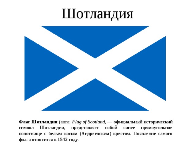 Шотландия  Флаг Шотландии (англ. Flag of Scotland , — официальный исторический символ Шотландии, представляет собой синее прямоугольное полотнище с белым косым (Андреевским) крестом. Появление самого флага относится к 1542 году.  