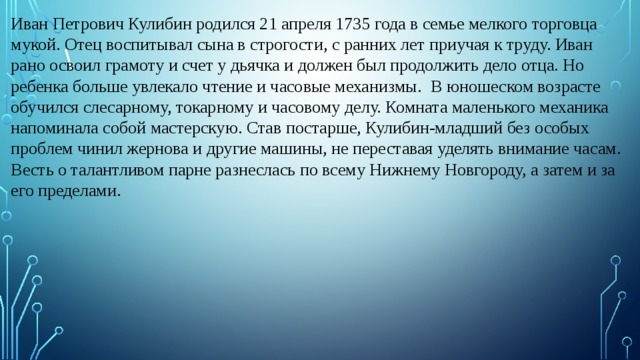Иван Петрович Кулибин родился 21 апреля 1735 года в семье мелкого торговца мукой. Отец воспитывал сына в строгости, с ранних лет приучая к труду. Иван рано освоил грамоту и счет у дьячка и должен был продолжить дело отца. Но ребенка больше увлекало чтение и часовые механизмы.   В юношеском возрасте обучился слесарному, токарному и часовому делу. Комната маленького механика напоминала собой мастерскую. Став постарше, Кулибин-младший без особых проблем чинил жернова и другие машины, не переставая уделять внимание часам. Весть о талантливом парне разнеслась по всему Нижнему Новгороду, а затем и за его пределами. \   