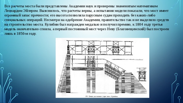 Все расчеты моста были представлены Академии наук и проверены знаменитым математиком Леонардом Эйлером. Выяснилось, что расчеты верны, а испытания модели показали, что мост имеет огромный запас прочности; его высота позволяла парусным судам проходить без каких-либо специальных операций. Несмотря на одобрение Академии, правительство так и не выделило средств на строительство моста. Кулибин был награжден медалью и получил премию, к 1804 году третья модель окончательно сгнила, а первый постоянный мост через Неву (Благовещенский) был построен лишь в 1850-м году. 