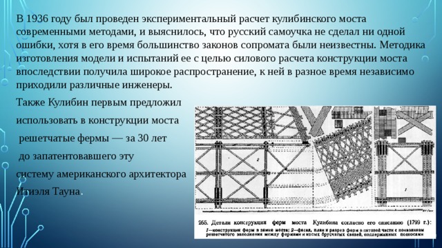 В 1936 году был проведен экспериментальный расчет кулибинского моста современными методами, и выяснилось, что русский самоучка не сделал ни одной ошибки, хотя в его время большинство законов сопромата были неизвестны. Методика изготовления модели и испытаний ее с целью силового расчета конструкции моста впоследствии получила широкое распространение, к ней в разное время независимо приходили различные инженеры. Также Кулибин первым предложил использовать в конструкции моста  решетчатые фермы — за 30 лет  до запатентовавшего эту систему американского архитектора Итиэля Тауна . 