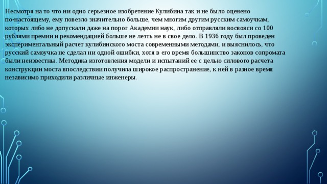 Несмотря на то что ни одно серьезное изобретение Кулибина так и не было оценено по‑настоящему, ему повезло значительно больше, чем многим другим русским самоучкам, которых либо не допускали даже на порог Академии наук, либо отправляли восвояси со 100 рублями премии и рекомендацией больше не лезть не в свое дело. В 1936 году был проведен экспериментальный расчет кулибинского моста современными методами, и выяснилось, что русский самоучка не сделал ни одной ошибки, хотя в его время большинство законов сопромата были неизвестны. Методика изготовления модели и испытаний ее с целью силового расчета конструкции моста впоследствии получила широкое распространение, к ней в разное время независимо приходили различные инженеры. 