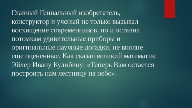 Главный Гениальный изобретатель, конструктор и ученый не только вызывал восхищение современников, но и оставил потомкам удивительные приборы и оригинальные научные догадки, не вполне еще оцененные. Как сказал великий математик Эйлер Ивану Кулибину: «Теперь Вам остается построить нам лестницу на небо». 