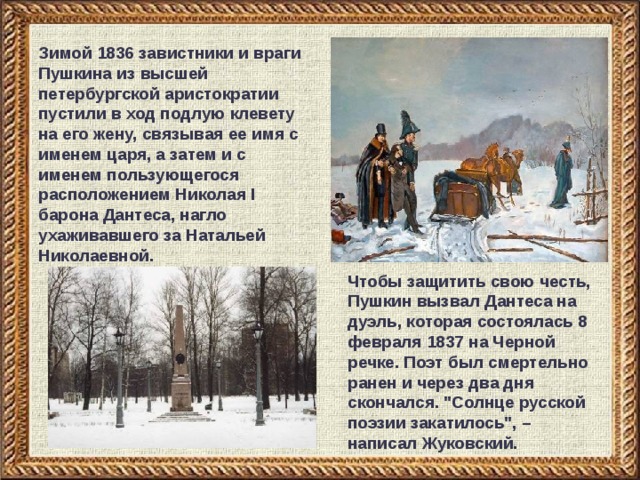 Зимой 1836 завистники и враги Пушкина из высшей петербургской аристократии пустили в ход подлую клевету на его жену, связывая ее имя с именем царя, а затем и с именем пользующегося расположением Николая I барона Дантеса, нагло ухаживавшего за Натальей Николаевной. Чтобы защитить свою честь, Пушкин вызвал Дантеса на дуэль, которая состоялась 8 февраля 1837 на Черной речке. Поэт был смертельно ранен и через два дня скончался. 