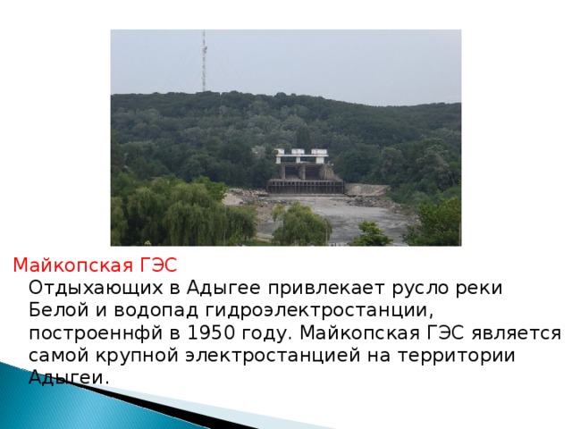 Майкопская ГЭС  Отдыхающих в Адыгее привлекает русло реки Белой и водопад гидроэлектростанции, построеннфй в 1950 году. Майкопская ГЭС является самой крупной электростанцией на территории Адыгеи. 